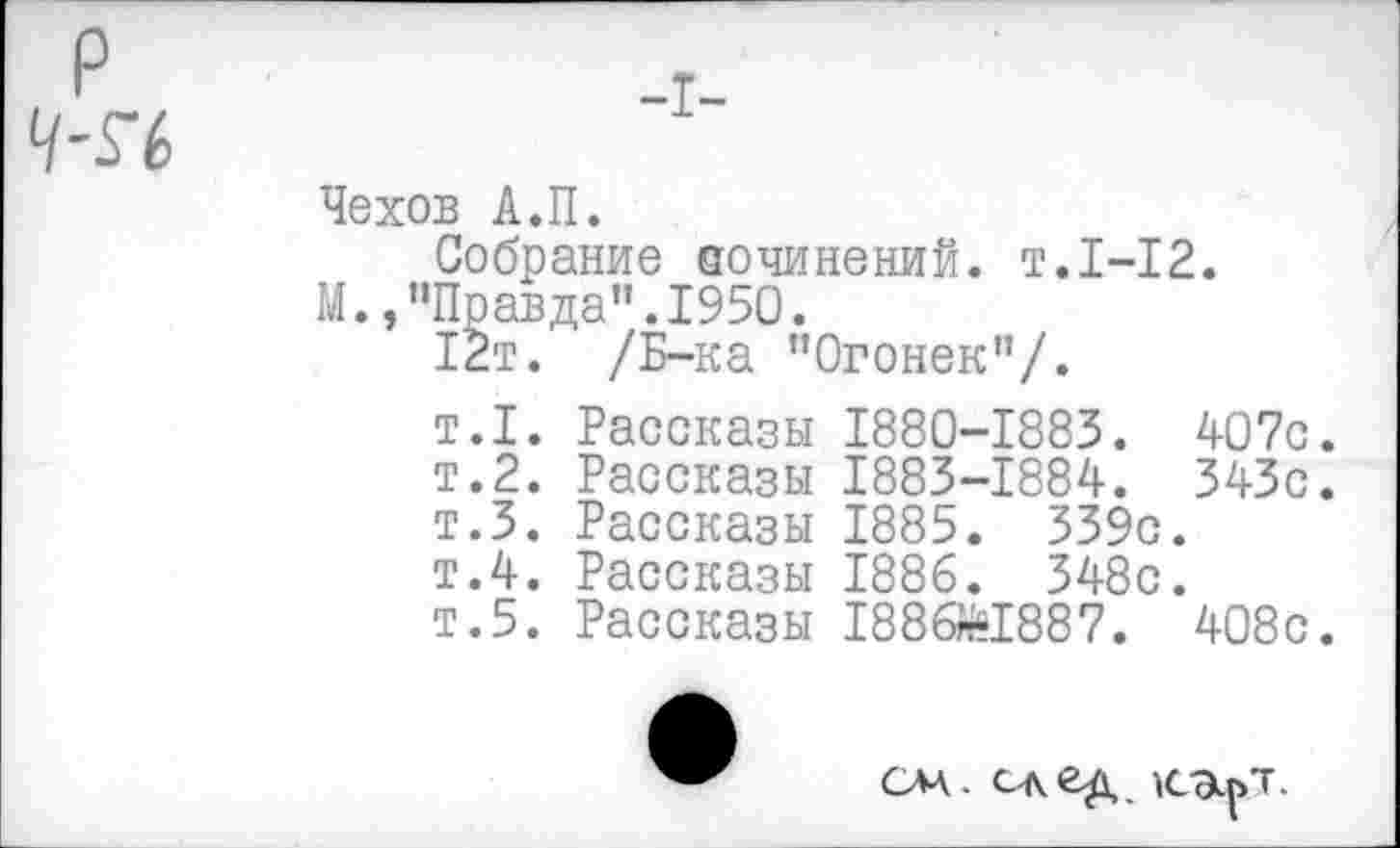 ﻿-I-
Чехов А.П.
Собрание аочинений. т.1-12.
М.,"Правда".1950.
12т. /Б-ка "Огонек”/.
т.1. Рассказы 1880-1883. 407с.
т.2. Рассказы 1883-1884. 343с.
т.З. Рассказы 1885. 339с.
т.4. Рассказы 1886. 348с.
т.5. Рассказы 1886^1887. 408с.
слл. след к-Эц/г.